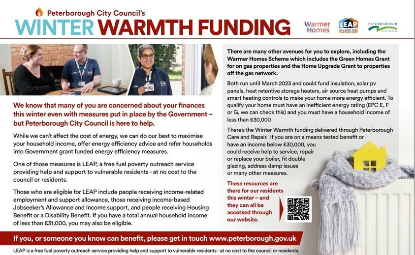  Peterborough City Council's WINTER WARMTH FUNDING We know that many of you are concerned about your finances this winter even with measures put in place by the Government- but Peterborough City Council is here to help. While we can't affect the cost of energy, we can do our best to maximise your household income, offer energy efficiency advice and refer households into Government grant funded energy efficiency measures. One of those measures is LEAP, a free fuel poverty outreach service providing help and support to vulnerable residents - at no cost to the council or residents. Those who are eligible for LEAP include people receiving income-related employment and support allowance, those receiving income-based Jobseeker's Allowance and Income support, and people receiving Housing Benefit or a Disability Benefit. If you have a total annual household income of less than £31,000, you may also be eligible. Warmer LEAP Homes PETERBOROUGH There are many other avenues for you to explore, including the Warmer Homes Scheme which includes the Green Homes Grant for on gas properties and the Home Upgrade Grant to properties off the gas network. Both run until March 2023 and could fund insulation, solar pv panels, heat retentive storage heaters, air source heat pumps and smart heating controls to make your home more energy efficient. To qualify your home must have an inefficient energy rating (EPC E, F or G, we can check this) and you must have a household income of less than £30,000 There's the Winter Warmth funding delivered through Peterborough Care and Repair. If you are on a means tested benefit or have an income below £30,000, you could receive help to service, repair or replace your boiler, fit double glazing, address damp issues or many other measures. These resources are there for our residents this winter - and they can all be accessed through our website. If you, or someone you know can benefit, please get in touch. LEAP is a free fuel poverty outreach service providing help and support to vulnerable residents - at no cost to the council or residents.